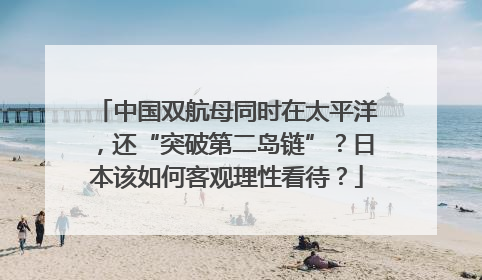 中国双航母同时在太平洋，还“突破第二岛链”？日本该如何客观理性看待？