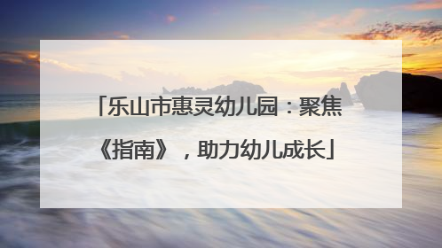 乐山市惠灵幼儿园：聚焦《指南》，助力幼儿成长