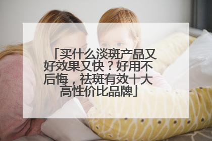 买什么淡斑产品又好效果又快？好用不后悔，祛斑有效十大高性价比品牌