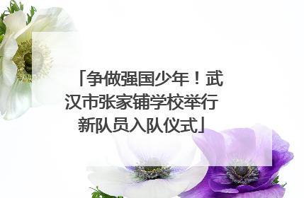 争做强国少年！武汉市张家铺学校举行新队员入队仪式