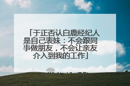 于正否认白鹿经纪人是自己表妹：不会跟同事做朋友，不会让亲友介入到我的工作