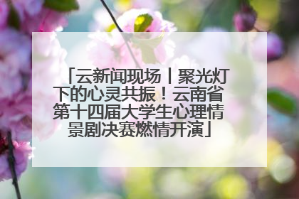 云新闻现场丨聚光灯下的心灵共振！云南省第十四届大学生心理情景剧决赛燃情开演
