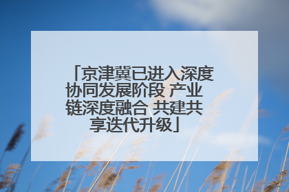 京津冀已进入深度协同发展阶段 产业链深度融合 共建共享迭代升级