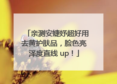 亲测安婕妤超好用去黄护肤品，脸色亮泽度直线 up！