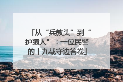 从“兵教头”到“护猿人”：一位民警的十九载守边答卷