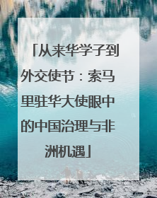 从来华学子到外交使节：索马里驻华大使眼中的中国治理与非洲机遇