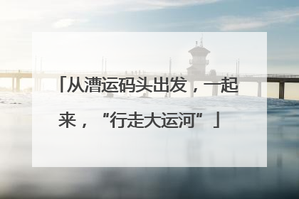 从漕运码头出发，一起来，“行走大运河”