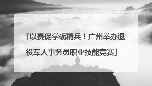 以赛促学砺精兵！广州举办退役军人事务员职业技能竞赛