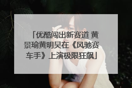 优酷闯出新赛道 黄景瑜黄明昊在《风驰赛车手》上演极限狂飙