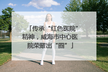 传承“红色医院”精神，威海市中心医院荣耀出“圈”