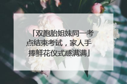双胞胎姐妹同一考点结束考试，家人手捧鲜花仪式感满满