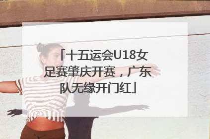 十五运会U18女足赛肇庆开赛，广东队无缘开门红