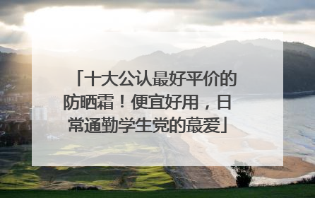 十大公认最好平价的防晒霜！便宜好用，日常通勤学生党的蕞爱