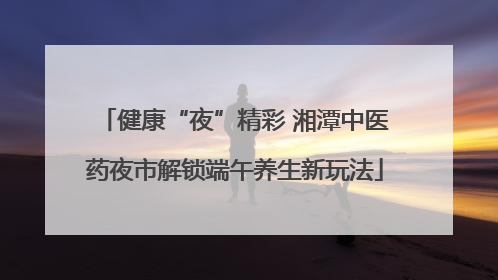 健康“夜”精彩 湘潭中医药夜市解锁端午养生新玩法