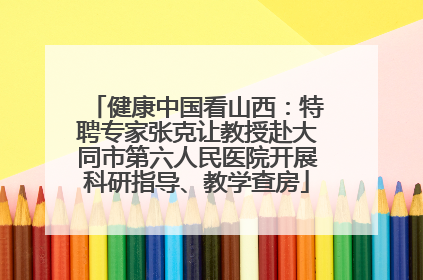 健康中国看山西：特聘专家张克让教授赴大同市第六人民医院开展科研指导、教学查房