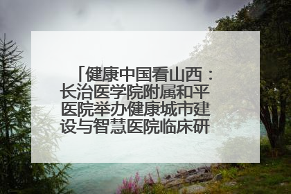 健康中国看山西:长治医学院附属和平医院举办健康城市建设与智慧医院临床研究能力提升交流会