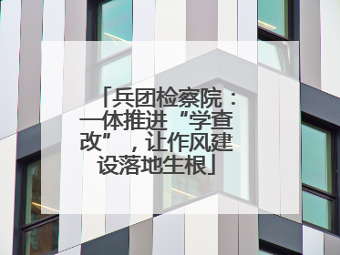 兵团检察院：一体推进“学查改”，让作风建设落地生根