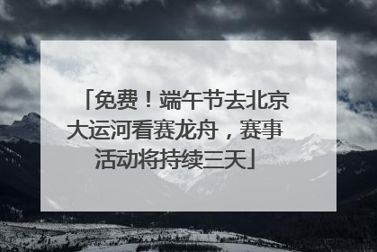 免费！端午节去北京大运河看赛龙舟，赛事活动将持续三天
