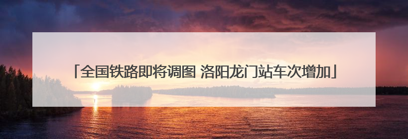 全国铁路即将调图 洛阳龙门站车次增加