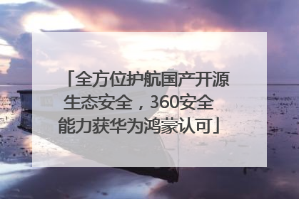 全方位护航国产开源生态安全，360安全能力获华为鸿蒙认可