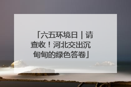 六五环境日｜请查收！河北交出沉甸甸的绿色答卷
