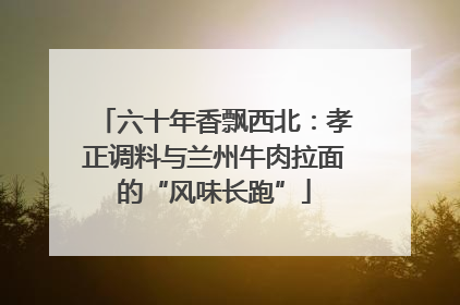 六十年香飘西北：孝正调料与兰州牛肉拉面的“风味长跑”