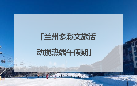 兰州多彩文旅活动搅热端午假期