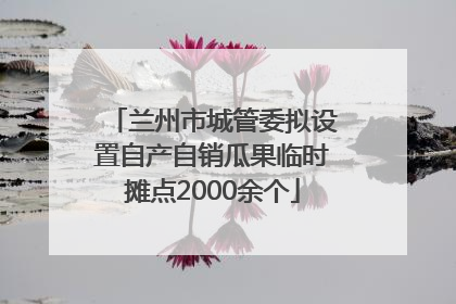 兰州市城管委拟设置自产自销瓜果临时摊点2000余个