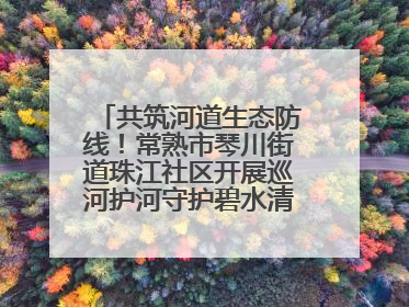共筑河道生态防线！常熟市琴川街道珠江社区开展巡河护河守护碧水清流行动