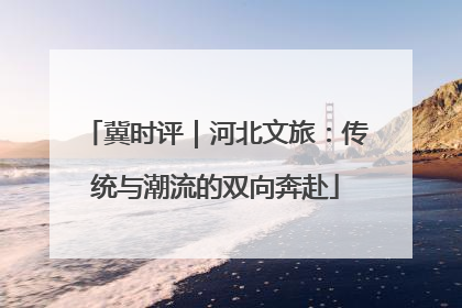 冀时评｜河北文旅：传统与潮流的双向奔赴