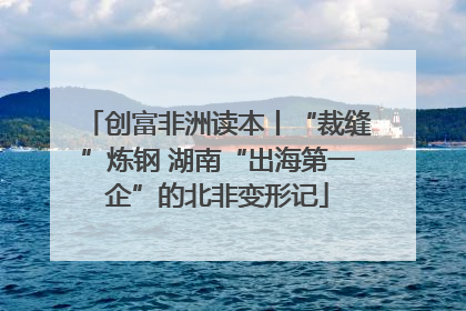 创富非洲读本丨“裁缝”炼钢 湖南“出海第一企”的北非变形记