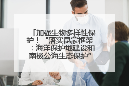 加强生物多样性保护！“落实昆蒙框架：海洋保护地建设和南极公海生态保护”主题论坛将举办