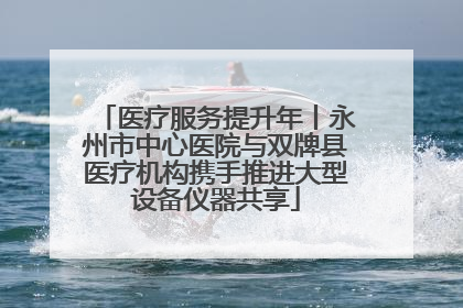 医疗服务提升年丨永州市中心医院与双牌县医疗机构携手推进大型设备仪器共享
