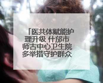 医共体赋能护理升级 什邡市师古中心卫生院多举措守护群众健康