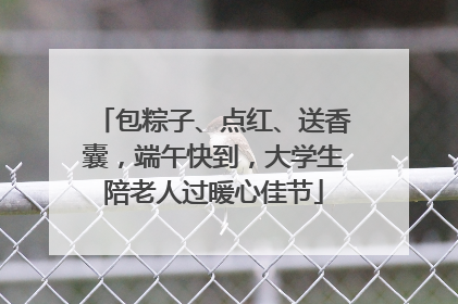 包粽子、点红、送香囊，端午快到，大学生陪老人过暖心佳节