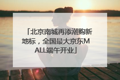 北京南城再添潮购新地标，全国最大京东MALL端午开业