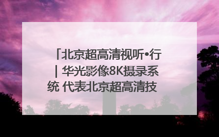 北京超高清视听•行｜华光影像8K摄录系统 代表北京超高清技术站上国家舞台