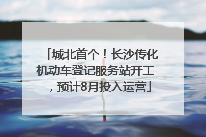 城北首个！长沙传化机动车登记服务站开工，预计8月投入运营