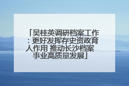 吴桂英调研档案工作：更好发挥存史资政育人作用 推动长沙档案事业高质量发展