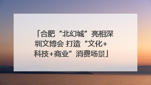 合肥“北幻城”亮相深圳文博会 打造“文化+科技+商业”消费场景