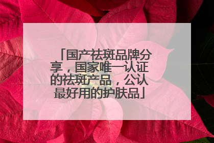 国产祛斑品牌分享，国家唯一认证的祛斑产品，公认最好用的护肤品