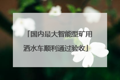 国内最大智能型矿用洒水车顺利通过验收