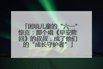 困境儿童的“六一”惊喜：那个唱《早安隆回》的叔叔，成了他们的“成长守护者”
