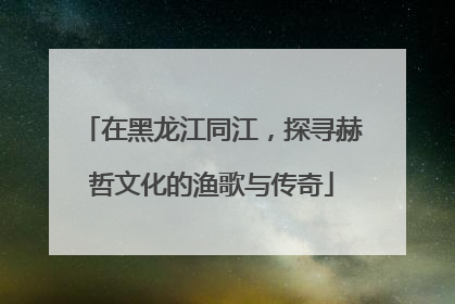 在黑龙江同江，探寻赫哲文化的渔歌与传奇