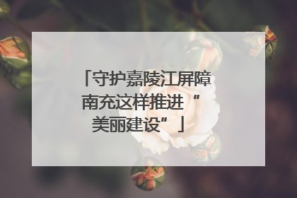 守护嘉陵江屏障 南充这样推进“美丽建设”