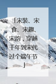 宋装、宋食、宋趣、宋韵，穿越千年到宋代过个端午节