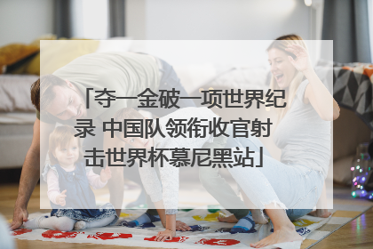 夺一金破一项世界纪录 中国队领衔收官射击世界杯慕尼黑站