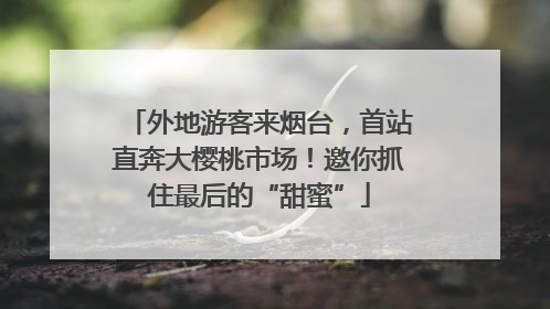 外地游客来烟台，首站直奔大樱桃市场！邀你抓住最后的“甜蜜”