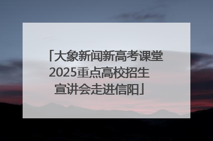 大象新闻新高考课堂2025重点高校招生宣讲会走进信阳