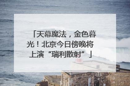 天幕魔法，金色暮光！北京今日傍晚将上演“瑞利散射”